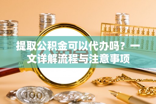 若羌提取公积金可以代办吗？一文详解流程与注意事项