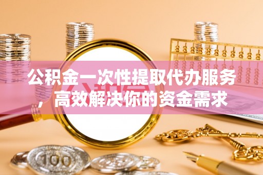 若羌公积金一次性提取代办服务，高效解决你的资金需求