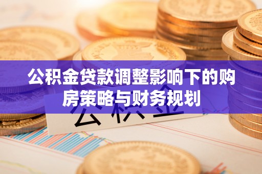 若羌公积金贷款调整影响下的购房策略与财务规划