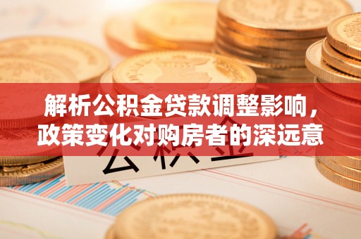 若羌解析公积金贷款调整影响，政策变化对购房者的深远意义