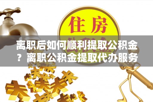若羌离职后如何顺利提取公积金？离职公积金提取代办服务帮你搞定！