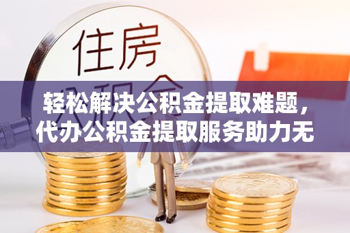 若羌轻松解决公积金提取难题，代办公积金提取服务助力无忧生活