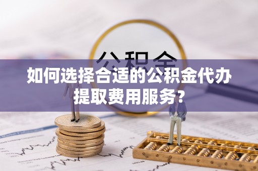 若羌如何选择合适的公积金代办提取费用服务？