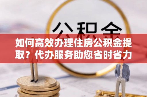 若羌如何高效办理住房公积金提取？代办服务助您省时省力
