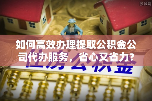 若羌如何高效办理提取公积金公司代办服务，省心又省力？