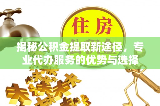 若羌揭秘公积金提取新途径，专业代办服务的优势与选择