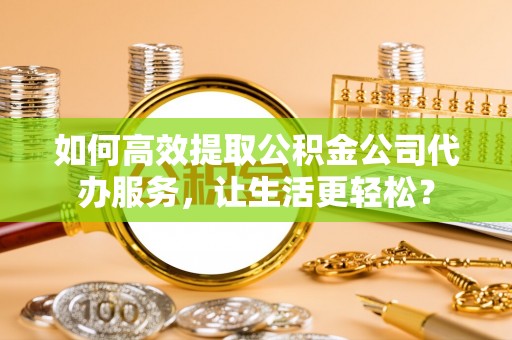 若羌如何高效提取公积金公司代办服务，让生活更轻松？