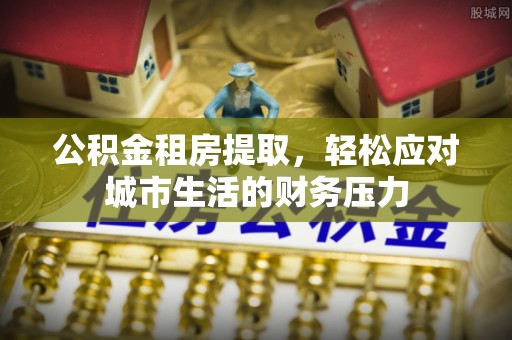 若羌公积金租房提取，轻松应对城市生活的财务压力