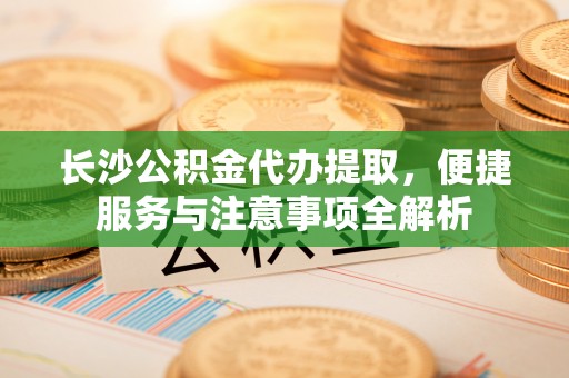 若羌长沙公积金代办提取，便捷服务与注意事项全解析
