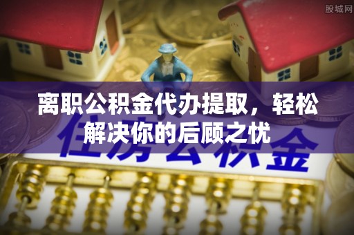 若羌离职公积金代办提取，轻松解决你的后顾之忧