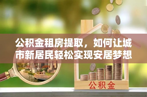 若羌公积金租房提取，如何让城市新居民轻松实现安居梦想