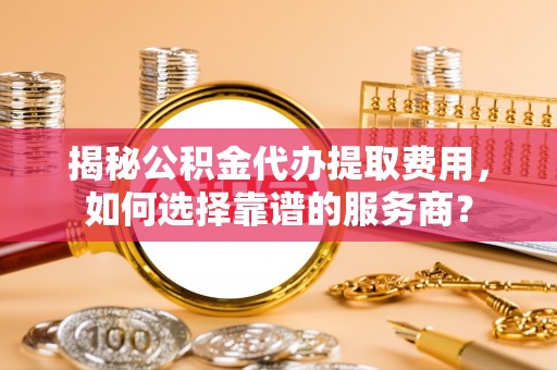 若羌揭秘公积金代办提取费用，如何选择靠谱的服务商？