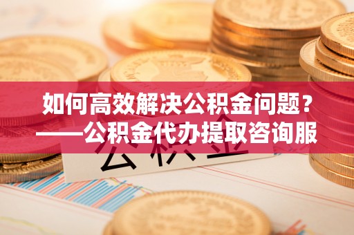 若羌如何高效解决公积金问题？——公积金代办提取咨询服务指南