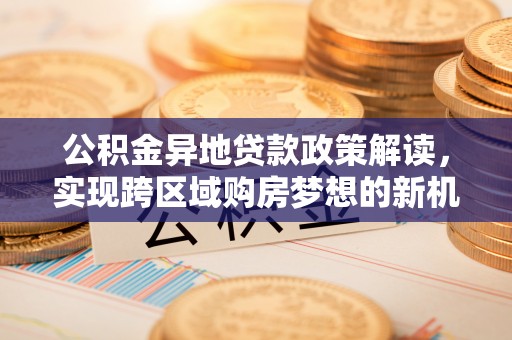 若羌公积金异地贷款政策解读，实现跨区域购房梦想的新机遇