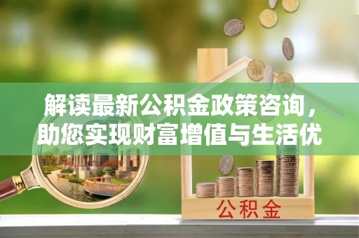 若羌解读最新公积金政策咨询，助您实现财富增值与生活优化