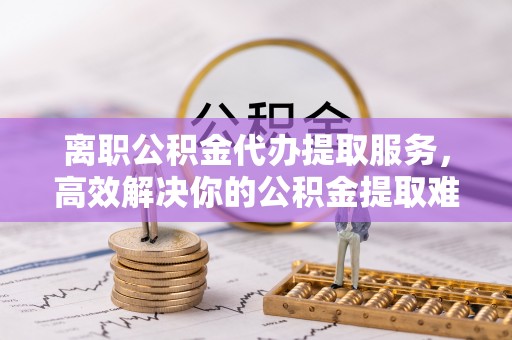 若羌离职公积金代办提取服务，高效解决你的公积金提取难题