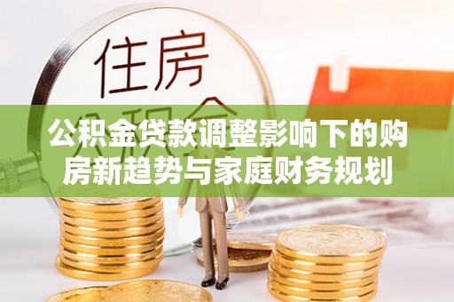 若羌公积金贷款调整影响下的购房新趋势与家庭财务规划