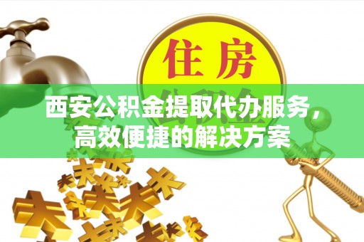 若羌西安公积金提取代办服务，高效便捷的解决方案