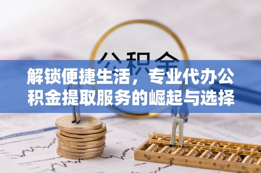 若羌解锁便捷生活，专业代办公积金提取服务的崛起与选择