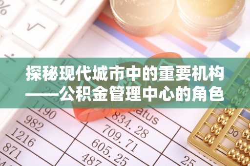 若羌探秘现代城市中的重要机构——公积金管理中心的角色与使命