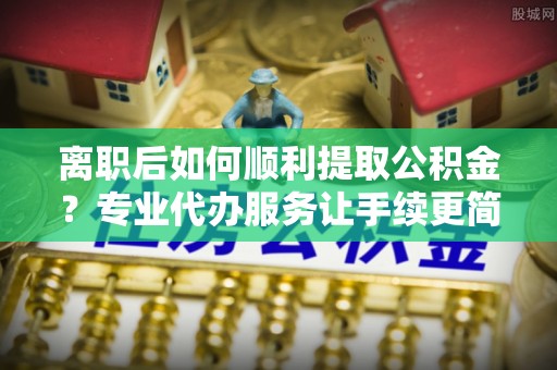 若羌离职后如何顺利提取公积金？专业代办服务让手续更简单