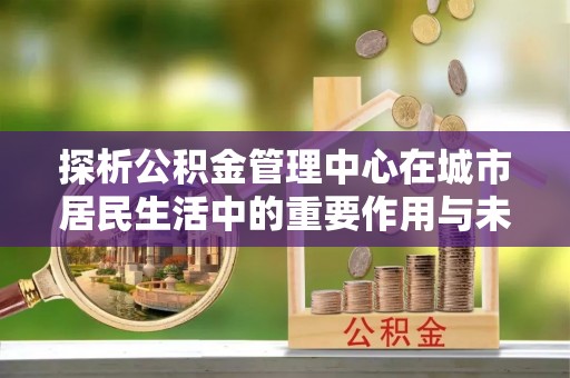 若羌探析公积金管理中心在城市居民生活中的重要作用与未来发展趋势