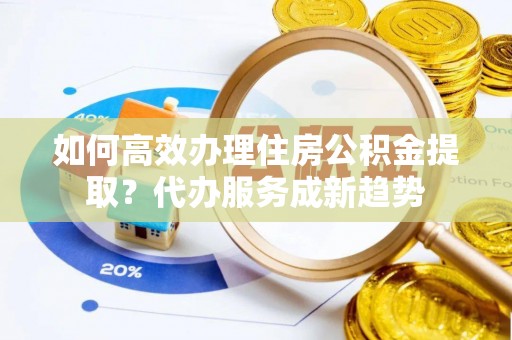 若羌如何高效办理住房公积金提取？代办服务成新趋势
