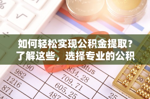若羌如何轻松实现公积金提取？了解这些，选择专业的公积金提取代办服务