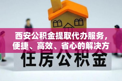 若羌西安公积金提取代办服务，便捷、高效、省心的解决方案