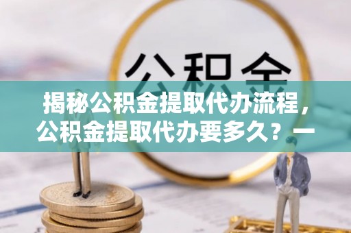 若羌揭秘公积金提取代办流程，公积金提取代办要多久？一文读懂