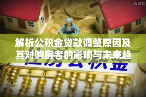 若羌解析公积金贷款调整原因及其对购房者的影响与未来趋势