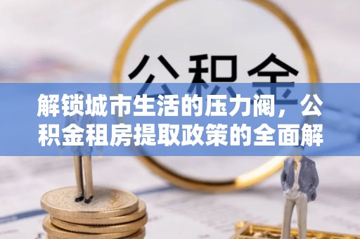 若羌解锁城市生活的压力阀，公积金租房提取政策的全面解析与实践指南