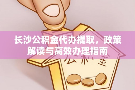 若羌长沙公积金代办提取，政策解读与高效办理指南