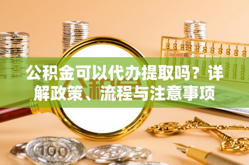 若羌公积金可以代办提取吗？详解政策、流程与注意事项