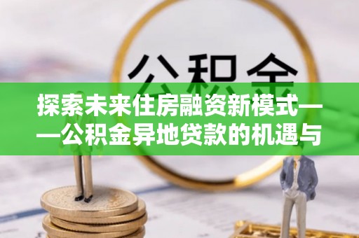 若羌探索未来住房融资新模式——公积金异地贷款的机遇与挑战