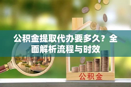 若羌公积金提取代办要多久？全面解析流程与时效