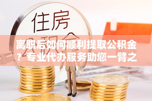 若羌离职后如何顺利提取公积金？专业代办服务助您一臂之力