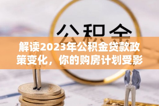 若羌解读2023年公积金贷款政策变化，你的购房计划受影响了吗？