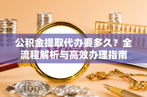 若羌公积金提取代办要多久？全流程解析与高效办理指南