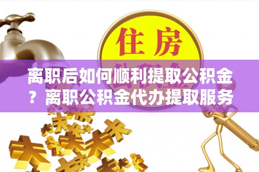 若羌离职后如何顺利提取公积金？离职公积金代办提取服务助力无忧办理