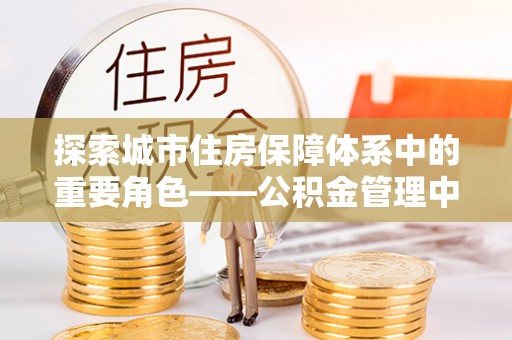 若羌探索城市住房保障体系中的重要角色——公积金管理中心