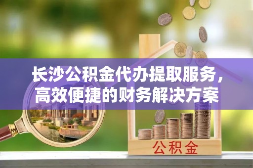 若羌长沙公积金代办提取服务，高效便捷的财务解决方案