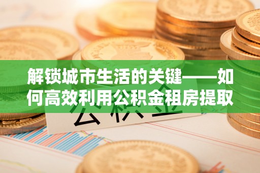 若羌解锁城市生活的关键——如何高效利用公积金租房提取实现居住自由