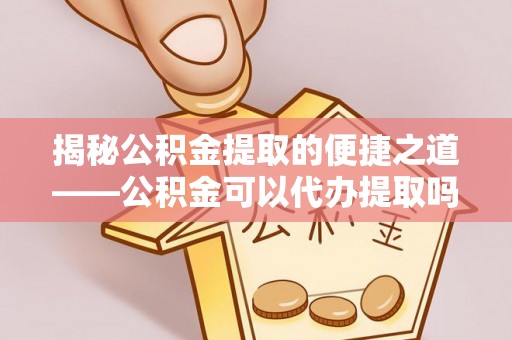 若羌揭秘公积金提取的便捷之道——公积金可以代办提取吗？