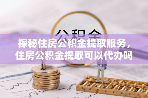 若羌探秘住房公积金提取服务，住房公积金提取可以代办吗的全方位解析