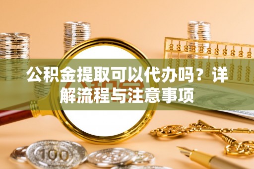 若羌公积金提取可以代办吗？详解流程与注意事项
