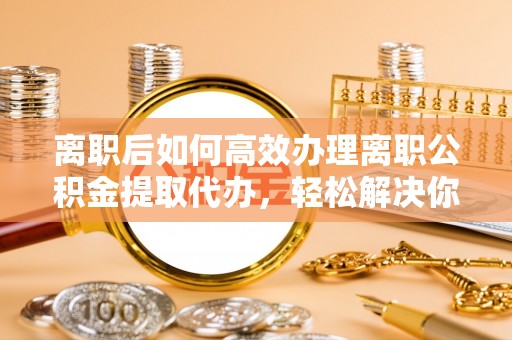 若羌离职后如何高效办理离职公积金提取代办，轻松解决你的后顾之忧