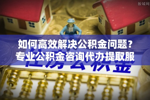 若羌如何高效解决公积金问题？专业公积金咨询代办提取服务来帮你