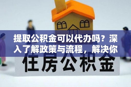 若羌提取公积金可以代办吗？深入了解政策与流程，解决你的疑问