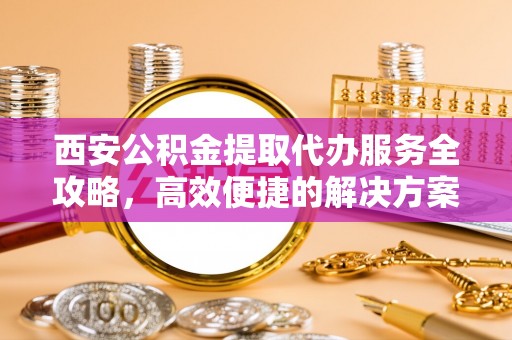 若羌西安公积金提取代办服务全攻略，高效便捷的解决方案